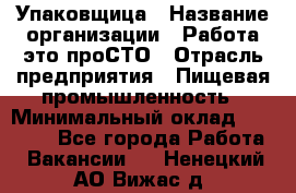 Упаковщица › Название организации ­ Работа-это проСТО › Отрасль предприятия ­ Пищевая промышленность › Минимальный оклад ­ 20 000 - Все города Работа » Вакансии   . Ненецкий АО,Вижас д.